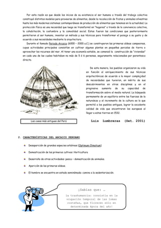 Por esta razón es que desde los inicios de su existencia el ser humano a través del trabajo colectivo
  construyó distintos modelos para proveerse de alimentos, desde la recolección de frutos y animales silvestres
  hasta los más modernos sistemas contemporáneos de producción de alimentos que tenemos en la actualidad. La
  protección física es una necesidad que luego se transformó en “hogares” a través de la convivencia colectiva,
  la cohabitación, la costumbre y la comodidad social. Estas fueron las condiciones que posteriormente
  permitieron al ser humano, inventar un método y sus técnicas para transformar el paisaje a su gusto y de
  acuerdo a sus necesidades mediante la arquitectura.
     Durante el llamado Periodo Arcaico (6000 – 2000 a.C.) se construyeron las primeras aldeas campesinas,
  cuyas actividades principales consistían en cultivar algunas plantas en pequeñas parcelas de tierra o
  aprovechar los recursos del mar. Al tener una economía estable, se comenzó la construcción de “viviendas”
  en cada una de las cuales habitaban no más de 5 ó 6 personas, seguramente relacionados por parentesco
  directo.


                                                              De esta manera, los pueblos organizaron su vida
                                                         en función al enriquecimiento de sus técnicas
                                                         arquitectónicas de acuerdo a la mayor complejidad
                                                         de necesidades que tuvieron, en mérito de sus
                                                         descubrimientos     en   otras disciplinas   y en   el
                                                         progresivo     aumento     de     su    capacidad   de
                                                         transformación sobre el medio natural. La búsqueda
                                                         permanente de un equilibrio entre las fuerzas de la
                                                         naturaleza y el incremento de la cultura es lo que
                                                         permitió a los pueblos antiguos, lograr la excelente
                                                         calidad de vida que encontraron los europeos al
                                                         llegar a estas tierras en 1532.


         Las casas más antiguas del Perú                      Luis      Lumbreras               (Set. 2001)




2. CARACTERÍSTICAS DEL ARCAICO PERUANO


       Desaparición de grandes especies arbóreas (Optimum Climatium)

       Domesticación de los primeros cultivos: Horticultura

       Desarrollo de otras actividades: pesca – domesticación de animales.

       Aparición de las primeras aldeas.

       El hombre se encuentra en estado seminómada: camino a la sedentarización.




                                                  ¡Sabías que: …
                                       la trashumancia: consistía en la
                                        ocupación temporal de las lomas
                                         costeñas, que florecen sólo en
                                           determinada época del año!
 