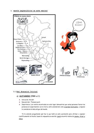 3. RESTOS ARQUEOLÓGICOS DE ESTE PERIODO




                                                                                              ¡Que
                                                                                             bien!




  3.1 Del Aracaico Inicial

      a) GUITARRERO (7000 a.C.)

            Ubicación: Ancash
            Descubridor: Thomas Lynch
            Importancia: Los restos encontrados en este lugar demuestran que estas personas fueron las
            primeras en experimentar con la tierra; está considerado como el primer horticultor, y algunos
            lo consideran el más antiguo del mundo.


            Tú te estarás preguntando qué fue lo que halló en este yacimiento para afirmar o suponer
        científicamente tal hecho; bueno la respuesta es sencilla: Lynch encontró restos de jiquina, frijol y
        olluco.
 