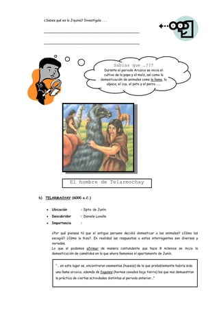 ¿Sabes qué es la Jiquina? Investígalo . . .


     ______________________________________________


     ______________________________________________




                                                   Sabias que …???
                                             Durante el periodo Arcaico se inicia el
                                             cultivo de la papa y el maíz, así como la
                                           domesticación de animales como la llama, la
                                               alpaca, el cuy, el pato y el perro…….




                      El hombre de Telarmochay


b)   TELARMACHAY (6000 a.C.)


          Ubicación           : Dpto. de Junín.

          Descubridor         : Daniele Lavalle

          Importancia         :


          ¿Por qué piensas tú que el antiguo peruano decidió domesticar a los animales? ¿Cómo los
          escogió? ¿Cómo lo hizo?. En realidad las respuestas a estos interrogantes son diversas y
          variadas.
          Lo que sí podemos afirmar de manera contundente que hace 8 milenios se inicio la
          domesticación de camélidos en lo que ahora llamamos el apartamento de Junín.


            “… en este lugar se, encontraron osamentas (huesos) de lo que probablemente habría sido
            una llama arcaica, además de fogones (hornos cavados bajo tierra) los que nos demuestran
            la práctica de ciertas actividades distintas al periodo anterior…”
 