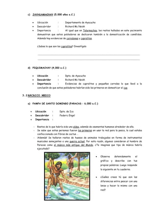 c)   JAYHUAMACHAY (5,000 años a.C.)


             Ubicación                         :            Departamento de Ayacucho
             Descubridor                       :            Richard Mc Neish
             Importancia                       :            Al igual que en Telarmachay, los restos hallados en este yacimiento
             demuestran que estos pobladores se dedicaron también a la domesticación de camélidos.
             Además hay evidencias de corralones y coprolitos.


             ¿Sabes lo que son los cuprolitos? Investígalo


             ................................................................................................................................................................................

             ................................................................................................................................................................................


   d)   PIQUIMACHAY (4,000 a.C.)


             Ubicación                         :            Dpto. de Ayacucho
             Descubridor                       :            Richard Mc Neish
             Importancia                       :            Evidencias de cuprolitos y pequeños corrales lo que llevó a la
             conclusión de que estos pobladores habrían sido los primeros en domesticar el cuy.


3.2 ARCAICO MEDIO

   a)   PAMPA DE SANTO DOMINGO (PARACAS : 6,000 a.C.)


            Ubicación                :             Dpto. de Ica
            Descubridor              :             Federic Engel
            Importancia              :


        -    Restos de lo que habría sido una aldea, además de osamentas humanos alrededor de ella.
        -    Se sabe que estas personas fueron los primeros en usar la red para la pesca, la cual estaba
             confeccionada con fibras de cactus …
        -    ¡Además! Se hallaron restos de huesos de animales trabajados en forma de instrumentos
             musicales semejantes a una guerra actual. Por esta razón, algunos consideran al hombre de
             Paracas como el músico más antiguo del Mundo. ¿Te imaginas que tipo de música habría
             ejecutado?


                                                                                                                         Observa                detenidamente                        el
                                                                                                                         gráfico           y      describe             con        tus
                                                                                                                         propias palabras. Luego responde
                                                                                                                         lo siguiente en tu cuaderno.


                                                                                                                         ¿Cuáles crees tú que son las
                                                                                                                         diferencias entre pescar con una
                                                                                                                         lanza y hacer lo mismo con una
                                                                                                                         red?
 