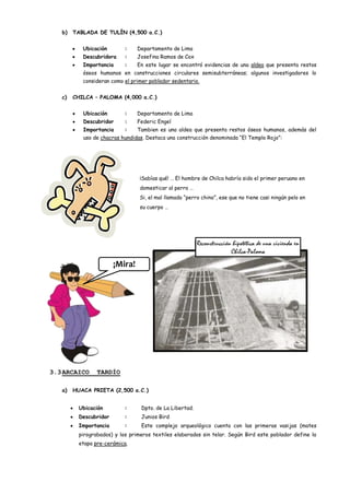 b)   TABLADA DE TULÍN (4,500 a.C.)


           Ubicación        :    Departamento de Lima
           Descubridora     :    Josefina Ramos de Cox
           Importancia      :    En este lugar se encontró evidencias de una aldea que presenta restos
           óseos humanos en construcciones circulares semisubterráneas; algunos investigadores lo
           consideran como el primer poblador sedentario.


   c)   CHILCA – PALOMA (4,000 a.C.)


           Ubicación        :    Departamento de Lima
           Descubridor      :    Federic Engel
           Importancia      :    Tambien es una aldea que presenta restos óseos humanos, además del
           uso de chacras hundidas. Destaca una construcción denominada “El Templo Rojo”:




                                  ¡Sabías qué! … El hombre de Chilca habría sido el primer peruano en
                                  domesticar al perro …
                                  Si, el mal llamado “perro chino”, ese que no tiene casi ningún pelo en
                                  su cuerpo …




                                                          Reconstrucción hipotética de una vivienda en
                                                                        Chilca-Paloma
                        ¡Mira!




3.3 ARCAICO      TARDÍO

   a)   HUACA PRIETA (2,500 a.C.)


          Ubicación         :     Dpto. de La Libertad.
          Descubridor       :     Junios Bird
          Importancia       :     Este complejo arqueológico cuenta con las primeras vasijas (mates
          pirograbados) y los primeros textiles elaborados sin telar. Según Bird este poblador define la
          etapa pre-cerámica.
 