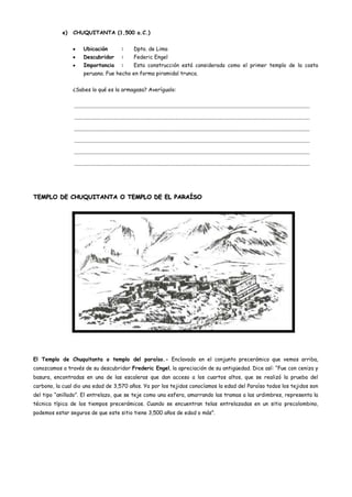e)   CHUQUITANTA (1,500 a.C.)


                       Ubicación                    :        Dpto. de Lima
                       Descubridor                  :        Federic Engel
                       Importancia                  :        Esta construcción está considerada como el primer templo de la costa
                       peruana. Fue hecho en forma piramidal trunca.


                ¿Sabes lo qué es la armagasa? Averígualo:


                .....................................................................................................................................................................................

                .....................................................................................................................................................................................

                .....................................................................................................................................................................................

                .....................................................................................................................................................................................

                .....................................................................................................................................................................................

                .....................................................................................................................................................................................




TEMPLO DE CHUQUITANTA O TEMPLO DE EL PARAÍSO




El Templo de Chuquitanta o templo del paraíso.- Enclavado en el conjunto precerámico que vemos arriba,
conozcamos a través de su descubridor Frederic Engel, la apreciación de su antigüedad. Dice así: “Fue con ceniza y
basura, encontradas en una de las escaleras que dan acceso a los cuartos altos, que se realizó la prueba del
carbono, la cual dio una edad de 3,570 años. Ya por los tejidos conocíamos la edad del Paraíso todos los tejidos son
del tipo “anillado”. El entrelazo, que se teje como una esfera, amarrando las tramas a las urdimbres, representa la
técnica típica de los tiempos precerámicos. Cuando se encuentran telas entrelazadas en un sitio precolombino,
podemos estar seguros de que este sitio tiene 3,500 años de edad o más”.
 