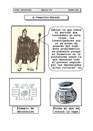 NIVEL: SECUNDARIA         SEMANA Nº6           PRIMER AÑO



                    EL FORMATIVO PERUANO




                                   Sabías tú que sobre
                                      el período que
                                    trataremos en esta
                                        clase, los
                                    investigadores aún
                                      no se ponen de
                                    acuerdo del todo.
                                    Esta problemática
                                    se presenta porque
                                    el formativo es la
                                   plataforma sobre la
                                    que descansa todo
                                    el proceso seguido
                                   por las denominadas
                                   “altas culturas” en
                                    el Perú, realidad




  Ejemplo de                           Forma en que se
  decoración                            coloca la tapa
    textil                                de un mate
 