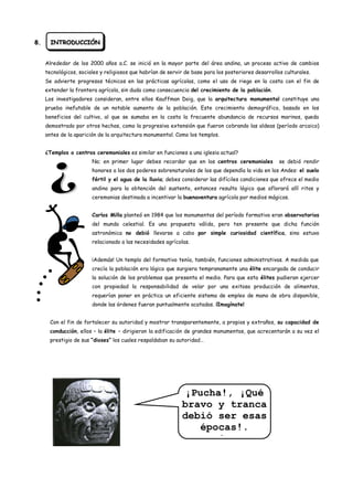8.     INTRODUCCIÓN


     Alrededor de los 2000 años a.C. se inició en la mayor parte del área andina, un proceso activo de cambios
     tecnológicos, sociales y religiosos que habrían de servir de base para los posteriores desarrollos culturales.
     Se advierte progresos técnicos en las prácticas agrícolas, como el uso de riego en la costa con el fin de
     extender la frontera agrícola, sin duda como consecuencia del crecimiento de la población.
     Los investigadores consideran, entre ellos Kauffman Doig, que la arquitectura monumental constituye una
     prueba inefutable de un notable aumento de la población. Este crecimiento demográfico, basado en los
     beneficios del cultivo, al que se sumaba en la costa la frecuente abundancia de recursos marinos, queda
     demostrado por otros hechos, como la progresiva extensión que fueron cobrando las aldeas (período arcaico)
     antes de la aparición de la arquitectura monumental. Como los templos.


     ¿Templos o centros ceremoniales es similar en funciones a una iglesia actual?
                        No; en primer lugar debes recordar que en los centros ceremoniales            se debió rendir
                        honores a los dos poderes sobrenaturales de los que dependía la vida en los Andes: el suelo
                        fértil y el agua de la lluvia; debes considerar las difíciles condiciones que ofrece el medio
                        andino para la obtención del sustento, entonces resulta lógico que aflorará allí ritos y
                        ceremonias destinada a incentivar la buenaventura agrícola por medios mágicos.


                        Carlos Milla planteó en 1984 que los monumentos del período formativo eran observatorios
                        del mundo celestial. Es una propuesta válida, pero ten presente que dicha función
                        astronómica no debió llevarse a cabo por simple curiosidad científica, sino estuvo
                        relacionado a las necesidades agrícolas.


                        ¡Además! Un templo del formativo tenía, también, funciones administrativas. A medida que
                        crecía la población era lógico que surgiera tempranamente una élite encargada de conducir
                        la solución de los problemas que presenta el medio. Para que esta élites pudieran ejercer
                        con propiedad la responsabilidad de velar por una exitosa producción de alimentos,
                        requerían poner en práctica un eficiente sistema de empleo de mano de obra disponible,
                        donde las órdenes fueran puntualmente acatadas. ¡Imagínate!


       Con el fin de fortalecer su autoridad y mostrar transparentemente, a propios y extraños, su capacidad de
       conducción, ellos – la élite – dirigieron la edificación de grandes monumentos, que acrecentarán a su vez el
       prestigio de sus “dioses” los cuales respaldaban su autoridad…




                                                             ¡Pucha!, ¡Qué
                                                             bravo y tranca
                                                             debió ser esas
                                                                épocas!.
                                                               … mejor me
 