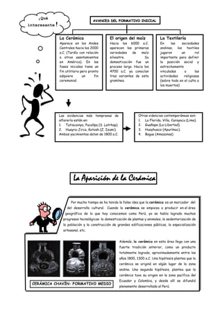 ¡Qué
                                        AVANCES DEL FORMATIVO INICIAL
interesante   !
                  La Cerámica                     El origen del maíz                 La Textilería
                  Aparece en los Andes            Hacia los 6000 a.C.                En     las   sociedades
                  Centrales hacia los 2000        aparecen las primeras              andinas, los textiles
                  a.C. (Tardío con relación       variedades    de   maíz            jugaron      un       rol
                  a otros asentamientos           silvestre.           Su            importante para definir
                  en América). En las             domesticación fue un               la posición social y
                  fases iniciales tiene un        proceso largo. Hacia los           estrechamente
                  fin utilitario pero pronto      4700 a.C. ya conocían              vinculadas     a      las
                  adquiere        un     fin      tres variantes de esta             actividades    religiosas
                  ceremonial.                     gramínea.                          (sobre todo en el culto a
                                                                                     los muertos)




                  Las evidencias más tempranas de                      Otras videncias contemporáneas son:
                  alfarería están en:                                  1. La Florida, Villa, Curayacu (Lima).
                  1. Tutiscainyo, Pucallpa (S. Latrhap).               2. Guañape (La Libertad).
                  2. Huayra-Jirca, Kotosh (Z. Izumi).                  3. Huayhuaca (Apurímac).
                  Ambos yacimientos datan de 1800 a.C.                 4. Bagua (Amazonas)




                           La Aparición de la Cerámica

                         Por mucho tiempo se ha tenido la falsa idea que la cerámica es un marcador del
                       del desarrollo cultural. Cuando la cerámica se empieza a producir en el área
                     geográfica de lo que hoy conocemos como Perú, ya se había logrado muchos
                    progresos tecnológicos: la domesticación de plantas y animales, la sedentarización de
                    la población y la construcción de grandes edificaciones públicas, la especialización
                    artesanal, etc.


                                                           Además, la cerámica en esta área llega con una
                                                           fuerte tradición anterior, como un producto
                                                           totalmente logrado, aproximadamente entre los
                                                           años 1800, 1300 a.C. Una hipótesis plantea que la
                                                           cerámica se originó en algún lugar de la zona
                                                           andina. Una segunda hipótesis, plantea que la
                                                           cerámica tuvo su origen en la zona pacífica del
                                                           Ecuador y Colombia, y desde allí se difundió
 CERÁMICA CHAVÍN: FORMATIVO MEDIO
                                                           plenamente desarrollada al Perú.
 