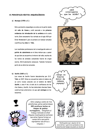 ¡Qué
                                                                                inteligente
10. PRINCIPALES RESTOS ARQUEOLÓGICOS                                           que he sido!


  a)   Moxeque (1700 a.C.)



       Este yacimiento arqueológico se ubica en la parte media

       del valle de Casma y está asociada a las primeras

       evidencias de introducción de la cerámica en la costa

       norte. Este monumento fue visitado en el siglo XIX por

       Ernst Middendorf, pero el primero en realizar estudios

       científicos fue Julio C. Tello.



       Los resultados preliminares de la investigación sobre el

       patrón de subsistencia en el área indican que, a pesar

       de que ésta se encuentra al interior del valle, muchos de

       los restos de animales consumidos fueron de origen

       marino. (Particularmente moluscos). También formaron
                                                                              Julio C. Tello
       parte de su dieta los caracoles.




  b)   Sechín (1600 a.C.)
                                                                   …tengo un
       Las ruinas de Sechín fueron descubiertas por J.C.             fuerte
       Tello en 1937. Estas se encuentran sobre la ladera de        dolor de
       un cerro rocoso conocido con el nombre de Cerro               cabeza
                                                                    ¡ayayay!
       Sechín, a unos 4 km. al este de la confluencia de los
       ríos Casma y Sechín. Se han detectado diversas fases
       constructivas anteriores a la que usó enchapes en los
       monolitos.




                             … Este complejo consta de tres
                            plataformas, patios subterráneos
                                400 esculturas hechas en
                                    bloques de piedras
                              rectangulares… ¡Imagínate el
                                trabajo realizado en ellas!
                            ¡Algunos investigadores sostienen
                               que estas figuras forman un
                                  cuerpo único que podría
                                 representar una mítica o
                                                                         Redibujados aquí, algunos de los
                                        religiosa…!
                                                                     sacerdotes / guerreros grabados en los
                                                                    monolitos del templo de piedra en Sechín.
 