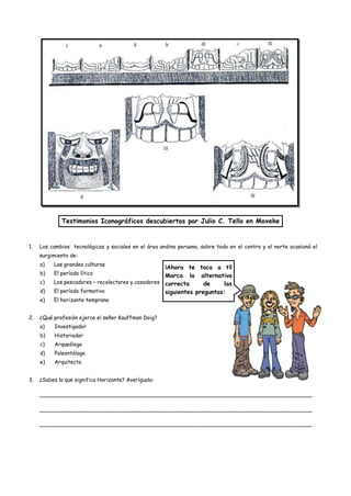 Testimonios Iconográficos descubiertos por Julio C. Tello en Moxeke


1.   Los cambios tecnológicos y sociales en el área andina peruana, sobre todo en el centro y el norte ocasionó el
     surgimiento de:
     a)   Las grandes culturas
                                                    ¡Ahora te toca a tí!
     b)   El período lítico                         Marca la alternativa
     c)   Los pescadores – recolectores y cazadores correcta      de     las
     d)   El período formativo                      siguientes preguntas:
     e)   El horizonte temprano


2.   ¿Qué profesión ejerce el señor Kauffman Doig?
     a)    Investigador
     b)    Historiador
     c)    Arqueólogo
     d)    Paleontólogo
     e)    Arquitecto


3.   ¿Sabes lo que significa Horizonte? Averígualo:

     __________________________________________________________________________________

     __________________________________________________________________________________

     __________________________________________________________________________________
 