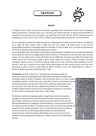 Lectura



                                                       Sechín

El Templo de Cerro Sechín es uno de los monumentos arqueológicos más importantes del Perú, dada su antigüedad,
belleza arquitectónica y contenido cultura. Luce, como pocos, una fachada construida con lozas de piedras grabadas con
insinuantes motivos de guerreros en procesión, cuyo significado aún no está del todo definido. Descubierta para la
arqueología por el sabio Julio C. Tello en 1937, su estudio ha aportado grandes conocimientos a la historia del Perú.


El sitio arqueológico de Sechín se encuentra ubicado en el departamento de Ancash, provincia de Casma y a 5 kilómetros
de la ciudad del mismo nombre, sobre la falda norte del cerro Laguna a 90 metros sobre el nivel del mar.
Ecológicamente pertenece al denominado Desierto Pre-montano. El clima es cálido, seco y con pocas precipitaciones al
año. El mar se encuentra a poco más de 10 kilómetros de distancia
La zona arqueológica tiene una extensión de 5 hectáreas, aproximadamente, ocupando la parte monumental propiamente
dicha, mas de una. Sechín es un complejo arquitectónico formado por 7 estructuras, seis de ellas construidas con piedra
y barro y una con adobes cónicos, típicos del Período Arcaico (1600 antes de nuestra era). Están distribuídos de tal
manera, que dos de las estructuras ocupan la parte central, siendo una de éstas el “Edificio Principal” (con planta
rectangular, esquinas curvas y 51 metros de largo por lado), que es el que ostenta las piedras grabadas en su cara
exterior y que cubre a la estructura de adobes cónicos (más antigua) que tiene relieves de barro. Las otras cuatro
estructuras se ubican en pares a ambos lados del Edificio Principal, y se les han llamado Edificio A, Edificio C,
Plataforma Rafael Largo Hoyle y Plataforma Julio C. Tello.


Antecedentes: En 1919, el sabio Julio C. Tello padre de la arqueología peruana, de
regreso de la Expedición Arqueológica de la Universidad de San Marcos al Departamento
de Ancash (ruinas de Chavín de Huantar), visitó la hacienda Tabón en el valle de Casma, propiedad del médico de
nacionalidad chilena Dr. Nicolás Sierra Alta, quien había formado una interesante colección de objetos prehispánicos
obtenidos de cementerios de esa zona. Tello la visitó y quedó muy impresionado con ella,
por lo que el Dr. Sierra Alta donó para el Museo de Arqueología de la Universidad de
San Marcos (donde Tello era director) un lote representativo de piezas. A la muerte del
Dr. Sierra Alta, la colección pasó a poder del Sr. Juan I. Reyna.


El estudioso y “padre de la arqueología andina”, preguntó por la existencia de piedras
grabadas en la zona (una de las características que él proponía como principal del arte
Chavín). Reyna contestó que la única que conocía era una, parte del muro de su casa, que
había sido abandonada por un alemán que intentó llevársela en un buque mercante. Este lito
es un bloque de granito de 84 por 73 centímetros que tiene en una de sus caras grabada una cabeza humana estilizada,
de perfil y con los cabellos alborotados. Tello vio en esta talla una prueba de la influencia
de la cultura Chavín en ese valle (aunque posteriormente se ha determinado que
Sechín es anterior a Chavín de Huantar). Este hallazgo le hizo variar el itinerario de la
expedición, decidiendo quedarse en Casma por un tiempo y buscar los sitios arqueológicos
del lugar.
 