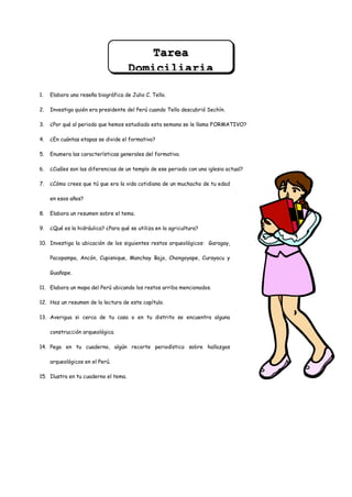 Tarea
                                      Domiciliaria

1.   Elabora una reseña biográfica de Julio C. Tello.

2.   Investiga quién era presidente del Perú cuando Tello descubrió Sechín.

3.   ¿Por qué al periodo que hemos estudiado esta semana se le llama FORMATIVO?

4.   ¿En cuántas etapas se divide el formativo?

5.   Enumera las características generales del formativo.

6.   ¿Cuáles son las diferencias de un templo de ese periodo con una iglesia actual?

7.   ¿Cómo crees que tú que era la vida cotidiana de un muchacho de tu edad

     en esos años?

8.   Elabora un resumen sobre el tema.

9.   ¿Qué es la hidráulica? ¿Para qué se utiliza en la agricultura?

10. Investiga la ubicación de los siguientes restos arqueológicos: Garagay,

     Pacopampa, Ancón, Cupisnique, Manchay Bajo, Chongoyape, Curayacu y

     Guañape.

11. Elabora un mapa del Perú ubicando los restos arriba mencionados.

12. Haz un resumen de la lectura de este capítulo.

13. Averigua si cerca de tu casa o en tu distrito se encuentra alguna

     construcción arqueológica.

14. Pega en tu cuaderno, algún recorte periodístico sobre hallazgos

     arqueológicos en el Perú.

15. Ilustra en tu cuaderno el tema.
 