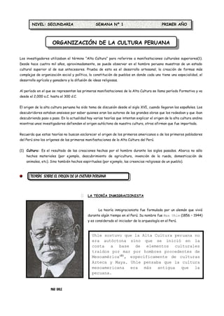 NIVEL: SECUNDARIA                         SEMANA Nº 1                                 PRIMER AÑO




                     ORGANIZACIÓN DE LA CULTURA PERUANA

Los investigadores utilizaban el término “Alta Cultura” para referirse a manifestaciones culturales superiores(1).
Desde hace cuatro mil años, aproximadamente, se puede observar en el hombre peruano muestras de un estado
cultural superior al de sus antecesores. Prueba de esto es el desarrollo artesanal, la creación de formas más
complejas de organización social y política, la constitución de pueblos en donde cada uno tiene una especialidad, el
desarrollo agrícola y ganadero y la difusión de ideas religiosas.


Al período en el que se representan las primeras manifestaciones de la Alta Cultura se llama período Formativo y va
desde el 2,000 a.C. hasta el 300 d.C.


El origen de la alta cultura peruana ha sido tema de discusión desde el siglo XVI, cuando llegaron los españoles. Los
descubridores estaban ansiosos por saber quienes eran los autores de las grandes obras que los rodeaban y que iban
descubriendo paso a paso. En la actualidad hay varias teorías que intentan explicar el origen de la alta cultura andina
mientras unos investigadores defienden el origen autóctono de nuestra cultura, otros afirman que fue importada.


Recuerda que estas teorías no buscan esclarecer el origen de los primeros americanos o de los primeros pobladores
del Perú sino los orígenes de las primeras manifestaciones de la Alta Cultura del Perú.


(1) Cultura: Es el resultado de las creaciones hechas por el hombre durante los siglos pasados. Abarca no sólo
    hechos materiales (por ejemplo, descubrimiento de agricultura, invención de la rueda, domesticación de
    animales, etc). Sino también hechos espirituales (por ejemplo, las creencias religiosas de un pueblo).



       TEORÍAS SOBRE EL ORIGEN DE LA CULTURA PERUANA



                                            LA TEORÍA INMIGRACIONISTA



                                                    La teoría inmigracionista fue formulada por un alemán que vivió
                                             durante algún tiempo en el Perú. Su nombre fue Max Uhle (1856 – 1944)
                                             y es considerado el iniciador de la arqueología en el Perú.



                                               Uhle sostuvo que la Alta Cultura peruana no
                                               era autóctona sino que se inició en la
                                               costa a base de elementos culturales
                                               traídos por mar por hombres procedentes de
                                               Mesoamérica(2), específicamente de culturas
                                               Azteca y Maya. Uhle pensaba que la cultura
                                               mesoamericana era más antigua que la
                                               peruana.


                    MAX UHLE
 