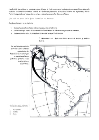 Según Uhle los pobladores mesoamericanos al llegar la Perú encontraron hombres con un pequeñísimo desarrollo
cultural, a quienes el científico calificó de “primitivos pobladores de la costa” Fueron los migrantes y no los
“primitivos pobladores” los que dieron origen a las culturas costeñas Mochica y Nazca.


¿En qué se basa Uhle para formular su teoría?

Fundamentalmente en lo siguiente:


         Las culturas de la costa son más antiguas que las de la Sierra.
         La facilidad que ofrece el Océano Pacífico como medio de comunicación y fuente de alimentos.
         Las semejantes entre el Arte Maya-Azteca y el arte del Perú Antiguo.

                                             (2)
                                                   Mesoamérica. Área que abarca el sur de México y América
                                             Central.


     La teoría inmigracionista
     sostiene que los hombres
             provenientes de
Mesoamérica dieron origen
         A las culturas Nazca
 y Mochica (primeros focos
              de Alta Cultura
                 según Uhle).




TEORIA INMIGRACIONISTA

1.     Mesoamérica
2.     Mochica
3.     Nazca
 