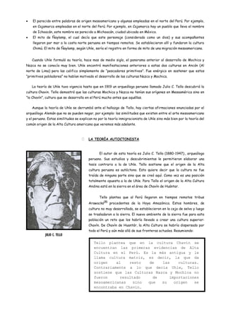 El parecido entre palabras de origen mesoamericano y algunas empleadas en el norte del Perú. Por ejemplo,
    en Cajamarca empleadas en el norte del Perú. Por ejemplo, en Cajamarca hay un pueblo que lleva el nombre
    de Ichoacán, este nombre es parecido a Michoacán, ciudad ubicada en México.
    El mito de Ñaylamp, el cual decía que este personaje (considerado como un dios) y sus acompañantes
    llegaron por mar a la costa norte peruana en tiempos remotos. Se establecieron allí y fundaron la cultura
    Chimú. El mito de Ñaylamp, según Uhle, sería el registro en forma de mito de una migración mesoamericana.


   Cuando Uhle formuló su teoría, hace mas de medio siglo, el panorama anterior al desarrollo de Mochica y
Nazca no se conocía muy bien. Uhle encontró manifestaciones anteriores a estas dos culturas en Ancón (Al
norte de Lima) pero las califico simplemente de “pescadores primitivos”. Fue enérgico en sostener que estos
“primitivos pobladores” no habían motivado el desarrollo de las culturas Nazca y Mochica.


   La teoría de Uhle tuvo vigencia hasta que en 1919 un arqueólogo peruano llamado Julio C. Tello descubrió la
cultura Chavin. Tello demostró que las culturas Mochica y Nazca no tenían sus orígenes en Mesoamérica sino en
“lo Chavín”, cultura que se desarrollo en el Perú mucho antes que aquéllas.


   Aunque la teoría de Uhle se derrumbó ante el hallazgo de Tello, hay ciertas afirmaciones enunciadas por el
arqueólogo Alemán que no se pueden negar, por ejemplo: las similitudes que existen entre el arte mesoamericano
y el peruano. Estas similitudes se explican no por la teoría inmigracionista de Uhle sino más bien por la teoría del
común origen de la Alta Cultura americana que veremos más adelante.



                                       LA TEORÍA AUTOCTONISTA



                                               El autor de esta teoría es Julio C. Tello (1880-1947)., arqueólogo
                                        peruano. Sus estudios y descubrimientos le permitieron elaborar una
                                        tesis contrario a la de Uhle. Tello sostiene que el origen de la Alta
                                        cultura peruana es autóctono. Esto quiere decir que la cultura no fue
                                        traída de ninguna parte sino que se creó aquí. Como vez es una posición
                                        totalmente opuesta a la de Uhle. Para Tello el origen de la Alta Cultura
                                        Andina está en la sierra en el área de Chavín de Huántar.


                                               Tello plantea que al Perú llegaron en tiempos remotos tribus
                                                   (3)
                                        Arawacks         procedentes de la Hoya Amazónica. Estos hombres, de
                                        cultura no muy desarrollada, se establecieron en la ceja de selva y luego
                                        se trasladaron a la sierra. El nuevo ambiente de la sierra fue para esta
                                        población un reto que los habría llevado a crear una cultura superior:
                                        Chavín. De Chavín de Huantár, la Alta Cultura se habría dispersado por
                                        todo el Perú y aún más allá de sus fronteras actuales. Resumiendo:
            JULIO C. TELLO

                                            Tello plantea que en la cultura Chavín se
                                            encuentran las primeras evidencias de Alta
                                            Cultura en el Perú. Es la más antigua y le
                                            llama cultura matriz, es decir, la que da
                                            origen    al    resto   de   las    culturas.
                                            Contrariamente a lo que decía Uhle, Tello
                                            sostiene que las Culturas Nazca y Mochica no
                                            fueron      resultado    de     importaciones
                                            mesoamericanas    sino que   su   origen   se
                                            encontraba en Chavín.
 