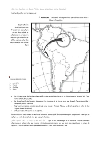 ¿En qué hechos se basa Tello para plantear esta teoría?

     Sus fundamentos son los siguientes:

                                             (3)
                                                   Arawacks. Una de las tribus primitivas que habitaba en la Hoya o
                                                              Llanura Amazónica


               Según la teoría
          Autoctonista tribus
     Arawacks con una cultura
       no muy desarrollada se
 establecieron en la sierra
 dando origen a Chavín. De
     allí los avances culturales
 se difundieron por todo el
                           Perú




                                         

TEORIA AUTOCTONISTA

4.     Arawacks
5.     Chavín
6.     Mochica
7.     Nazca



          La existencia de plantas de origen selvático que se cultivan tanto en la sierra como en la costa (ej. Yuca,
          maíz, camote, frejol, etc).
          La domesticación de llamas y alpacas por los hombres de la sierra, pero que después fueron conocidas y
          utilizadas por los costeños.
          Representaciones de animales selváticos como monos y felinos. Además en Chavín existío un culto al dios
          Jaguar (animal selvático).
          Influencia del arte andino en el costeño.

     Por su carácter autoctonista la teoría de Tello tuvo gran acogida. Era importante para los peruanos creer que su
     cultura no venía de otro lado sino que era autoctonista.

     ¿Qué queda de la Teoría de Tello?                    Lo que se nos puede negar de la teoría de Tello es que él fue
     el primero en señalar algo que ha sido ratificado posteriormente por una serie de arqueólogos: el origen de
     Mochica y Nazca está en Chavín y no en Mesoamérica como había sostenido Uhle.
 