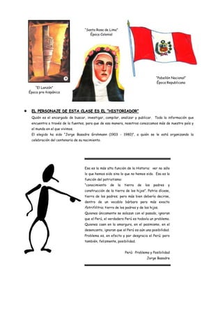 “Santa Rosa de Lima”
                                         Época Colonial




                                                                                       “Pabellón Nacional”
                                                                                       Época Republicana
        “El Lanzón”
    Época pre-hispánica




    EL PERSONAJE DE ESTA CLASE ES EL “HISTORIADOR”
     Quién es el encargado de buscar, investigar, compilar, analizar y publicar. Toda la información que
     encuentra a través de la fuentes, para que de esa manera, nosotros conozcamos más de nuestro país y
     el mundo en el que vivimos.
     El elegido ha sido “Jorge Basadre Grohmann (1903 - 1980)”, a quién se le está organizando la
     celebración del centenario de su nacimiento.




                                      Esa es la más alta función de la Historia: ver no sólo
                                      lo que hemos sido sino lo que no hemos sido. Esa es la
                                      función del patriotismo:
                                      “conocimiento    de    la   tierra   de   los   padres   y
                                      construcción de la tierra de los hijos”. Patria dícese,
                                      tierra de los padres; pero más bien debería decirse,
                                      dentro de un vocablo bárbaro pero más exacto
                                      Patrifilitria, tierra de los padres y de los hijos.
                                      Quienes únicamente se solazan con el pasado, ignoran
                                      que el Perú, el verdadero Perú es todavía un problema.
                                      Quienes caen en la amargura, en el pesimismo, en el
                                      desencanto, ignoran que el Perú es aún una posibilidad.
                                      Problema es, en efecto y por desgracia el Perú; pero
                                      también, felizmente, posibilidad.


                                                                  Perú: Problema y Posibilidad
                                                                                 Jorge Basadre
 
