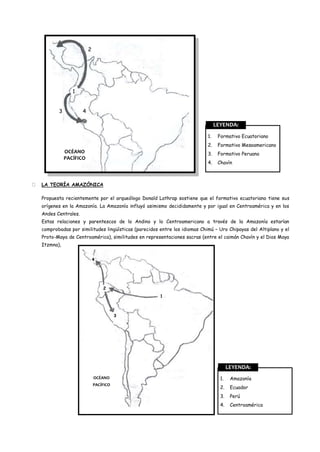 2




                  1


           3           4

                                                                                  LEYENDA:
                                                                             1.    Formativo Ecuatoriano
                                                                             2.    Formativo Mesoamericano
               OCÉANO                                                        3.    Formativo Peruano
               PACÍFICO
                                                                             4.    Chavín



   LA TEORÍA AMAZÓNICA

    Propuesta recientemente por el arqueólogo Donald Lathrap sostiene que el formativo ecuatoriano tiene sus
    orígenes en la Amazonía. La Amazonía influyó asimismo decididamente y por igual en Centroamérica y en los
    Andes Centrales.
    Estas relaciones y parentescos de lo Andino y lo Centroamericano a través de la Amazonía estarían
    comprobadas por similitudes lingüísticas (parecidos entre los idiomas Chimú – Uro Chipayas del Altiplano y el
    Proto-Maya de Centroamérica), similitudes en representaciones sacras (entre el caimán Chavín y el Dios Maya
    Itzmna),


                               4




                                   2
                                                        1



                                          3




                                                                                         LEYENDA:
                               OCÉANO                                               1.    Amazonía
                               PACÍFICO
                                                                                    2.    Ecuador
                                                                                    3.    Perú
                                                                                    4.    Centroamérica
 