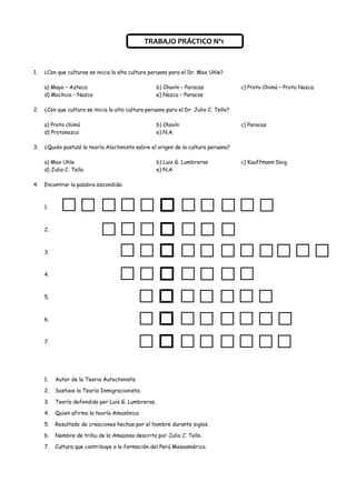 TRABAJO PRÁCTICO Nº1


1.   ¿Con que culturas se inicia la alta cultura peruana para el Dr. Max Uhle?

     a) Maya – Azteca                               b) Chavín – Paracas               c) Proto Chimú – Proto Nazca
     d) Mochica – Nazca                             e) Nazca – Paracas

2.   ¿Con que cultura se inicia la alta cultura peruana para el Dr. Julio C. Tello?

     a) Proto chimú                                 b) Chavín                         c) Paracas
     d) Protonazca                                  e) N.A.

3.   ¿Quién postuló la teoría Aloctonista sobre el origen de la cultura peruana?

     a) Max Uhle                                    b) Luis G. Lumbreras              c) Kauffmann Doig
     d) Julio C. Tello                              e) N.A.

4.   Encontrar la palabra escondida:



     1.



     2.



     3.



     4.



     5.



     6.



     7.




     1.   Autor de la Teoria Autoctonista

     2.   Sostuvo la Teoría Inmigracionista.

     3.   Teoría defendida por Luis G. Lumbreras.

     4.   Quien afirma la teoría Amazónica

     5.   Resultado de creaciones hechas por el hombre durante siglos.

     6.   Nombre de tribu de la Amazona descrita por Julio C. Tello.

     7.   Cultura que contribuye a la formación del Perú Mesoamérica.
 
