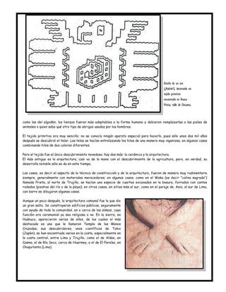 Diseño de un ave
                                                                                             (¿Halcón?), decorando un
                                                                                             tejido primitivo
                                                                                             encontrado en Huaca
                                                                                             Prieta, valle de Chicama.



como las del algod6n, los lienzos fueron más adaptables a la forma humana y debieron remplazarlas a las pieles de
animales o quien sabe qué otro tipo de abrigos usados por los hombres.

El tejido primitivo era muy sencillo; no se conocía ningún aparato especial para hacerlo, pues sólo unos dos mil años
después se descubrió el telar. Las telas se hacían entrelazando los hilos de una manera muy ingeniosa; en algunos casos
combinando hilos de dos colores diferentes.

Pero el tejido fue el único descubrimiento novedoso; hay dos más: la cerámica y la arquitectura.
El más antiguo es la arquitectura, casi va de la mano con el descubrimiento de la agricultura, pero, en verdad, su
desarrollo notable sólo se da en este tiempo.

Las casas, es decir el aspecto de la técnica de construcción y de la arquitectura, fueron de manera muy rudimentaria
siempre, generalmente con materiales merecedores; en algunos casos, como en el Waka (es decir "colina sagrada")
llamada Prieta, al norte de Trujillo, se hacían una especie de cuartos excavados en la basura, forrados con cantos
rodados (piedras del río o de la playa); en otros casos, en sitios más al sur, como en el paraje de. Asia, al sur de Lima,
con barro se dibujaron algunas casas.

Aunque un poco después, la arquitectura comunal fue la que dio
un gran salto. Se construyeron edificios públicos, seguramente
con ayuda de toda la comunidad, en o cerca de las aldeas, cuya
funci6n era ceremonial ya sea religiosa o no. En la sierra, en
Huánuco, aparecieron varios de ellos, de los cuales el más
destacado es uno que le llamaron Templo de las Manos
Cruzadas, sus descubridores, unos científicos de Tokio
(Jap6n); se han encontrado varios en la costa, especialmente en
la costa central, entre Lima y Trujillo, como el de Aldas, en
Casma, el de Río Seco, cerca de Huarmey, o el de El Paraíso, en
Chuquitanta (Lima).
 