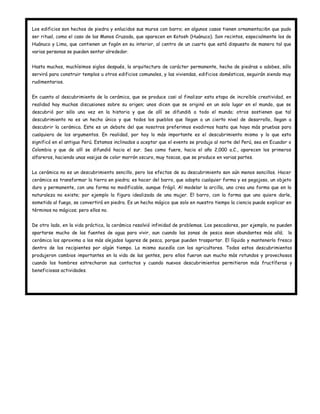 Los edificios son hechos de piedra y enlucidos sus muros con barro; en algunos casos tienen ornamentaci6n que pudo
ser ritual, como el caso de las Manos Cruzada, que aparecen en Kotosh (Huánuco). Son recintos, especialmente los de
Huánuco y Lima, que contienen un fogón en su interior, al centro de un cuarto que está dispuesto de manera tal que
varias personas se pueden sentar alrededor.


Hasta muchos, muchísimos siglos después, la arquitectura de carácter permanente, hecha de piedras o adobes, sólo
servirá para construir templos u otros edificios comunales, y las viviendas, edificios domésticos, seguirán siendo muy
rudimentarios.


En cuanto al descubrimiento de la cerámica, que se produce casi al finalizar esta etapa de increíble creatividad, en
realidad hay muchas discusiones sobre su origen; unos dicen que se originó en un solo lugar en el mundo, que se
descubrió por sólo una vez en la historia y que de allí se difundi6 a todo el mundo; otros sostienen que tal
descubrimiento no es un hecho único y que todos los pueblos que llegan a un cierto nivel de desarrollo, llegan a
descubrir la cerámica. Este es un debate del que nosotros preferimos evadirnos hasta que haya más pruebas para
cualquiera de los argumentos. En realidad, por hoy lo más importante es el descubrimiento mismo y lo que esto
significó en el antiguo Perú. Estamos inclinados a aceptar que el evento se produjo al norte del Perú, sea en Ecuador o
Colombia y que de allí se difundió hacia el sur. Sea como fuere, hacia el año 2,000 a.C., aparecen los primeros
alfareros, haciendo unas vasijas de color marrón oscuro, muy toscas, que se produce en varias partes.


La cerámica no es un descubrimiento sencillo, pero los efectos de su descubrimiento son aún menos sencillos. Hacer
cerámica es transformar la tierra en piedra; es hacer del barro, que adopta cualquier forma y es pegajoso, un objeto
duro y permanente, con una forma no modificable, aunque frágil. Al modelar la arcilla, uno crea una forma que en la
naturaleza no existe; por ejemplo la figura idealizada de una mujer. El barro, con la forma que uno quiere darle,
sometido al fuego, se convertirá en piedra. Es un hecho mágico que solo en nuestro tiempo la ciencia puede explicar en
términos no mágicos; pero ellos no.


De otro lado, en la vida práctica, la cerámica resolvió infinidad de problemas. Los pescadores, por ejemplo, no pueden
apartarse mucho de las fuentes de agua para vivir, aun cuando las zonas de pesca sean abundantes más allá;           la
cerámica los aproxima a los más alejados lugares de pesca, porque pueden trasportar. El líquido y mantenerlo fresco
dentro de los recipientes por algún tiempo. Lo mismo sucedía con los agricultores. Todos estos descubrimientos
produjeron cambios importantes en la vida de las gentes, pero ellos fueron aun mucho más rotundos y provechosos
cuando los hombres estrecharon sus contactos y cuando nuevos descubrimientos permitieron más fructíferas y
beneficiosas actividades.
 