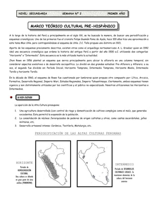NIVEL: SECUNDARIA                        SEMANA Nº 2                            PRIMER AÑO




                        MARCO TEÓRICO CULTURAL PRE-HISPÁNICO

A lo largo de la historia del Perú y principalmente en el siglo XX, se ha buscado la manera, de buscar una periodificación y
esquemas cronológicos. Uno de los primeros fue el cronista Felipe Guamán Poma de Ayala, hace 100 años hizo una aproximación a
este tema Max Uhle, pero contraponiéndose al esquema de Uhle. J.C. Tello propuso uno distinto en 1921.

Aporte de los esquemas previamente descritos, existen otros como el arqueólogo norteamericano A. L. Kroeber quien en 1942
ideó una secuencia cronológica que ordena la historia del antiguo Perú a partir del año 1500 a.C. utilizando dos categorías:
“Horizonte” e “Intermedio”. Esta secuencia es la más utilizada hasta la actualidad.

Jhon Rowe en 1956 planteó un esquema que servia principalmente para ubicar la alfarería en una columna temporal, sin
considerar aspectos evolutivos o de desarrollo sociopolítico. Lo dividió en dos grandes estadios: Pre-Alfarero y Alfarero; a su
vez, el segundo fue dividido en: Período Inicial, Horizonte Temprano, Intermedio Temprano, Horizonte Medio, Intermedio
Tardío y horizonte Tardío.

En la década de 1960, el esquema de Rowe fue cuestionado por lumbreras quien propuso otro compuesto por: Lítico, Arcaico,
Formativo, Desarrollo Regional, Imperio Wari, Estados Regionales, Imperio Tahuantinsuyo. Ciertamente, ambos esquemas tienen
vigencia y son distintamente utilizados por los científicos y el público no especializado. Nosotros utilizaremos los Horizontes e
Intermedios.


          LA ALTA CULTURA

     La aparición de la Alta Cultura presupone:

     1.     Una agricultura desarrollada (con control de riego y domesticación de cultivos complejos como el maíz, que generaba
            excedentes. Esta permitió la expansión de la población.
     2.     La consolidación de núcleos Jerarquizados de poderes de origen cultistas y otros, como castas sacerdotales, jefes
            militares, etc.
     3.     Desarrollo artesanal intenso: Cerámica, Textilería, Metalurgia, etc.


                               PERIODIFICACIÓN DE LAS ALTAS CULTURAS PERUANAS




      HORIZONTE
                                                                                                  INTERMEDIO
           Periodo de
                                                                                                  Periodo de DESARROLLOS
        HOMOGENIZACIÓN
                                                                                                  CULTURALES LOCALES. Se
            CULTURAL.
                                                                                                 mantienen elementos de la
      Una cultura se difunde
                                                                                                    cultura del horizonte
      en gran parte de área
                                                                                                           anterior.
       andina (PANANDINA)
 