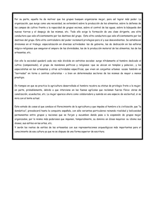 Por su parte, aquello ha de motivar que los grupos busquen organizarse mejor, para así lograr más poder. La
organización, que surge como una necesidad, se extenderá sobre la producción de los alimentos, sobre la defensa de
los campos de cultivo frente a la rapacidad de grupos vecinos, sobre el control de las aguas, sobre la búsqueda den
nuevas tierras y el despojo de las mismas, etc. Todo ello exige la formación de una clase dirigente, una elite
conductora que vele eficientemente por los destinos del grupo. Esta elite conductora que vele eficientemente por los
destinos del grupo. Esta elite controladora del poder reclamará privilegios para sí y sus descendientes. Se establecen
divisiones en el trabajo; especialización en diversas actividades: las de gobierno, las de dedicación en las esferas
mágico-religiosas que aseguran el amparo de las divinidades, las de la producción material de los alimentos, las de las
artesanías, etc.


Con ello la sociedad quedará cada vez más dividida en estratos sociales: surge nítidamente el hombre dedicado al
cultivo (campesinado), el grupo de mandones políticos y religiosos –que se ubican en templos y palacios-, y los
especialistas en las artesanías y otras actividades específicas, que viven en conjuntos urbanos –acaso también en
“barriadas” en torno a centros culturistas – o bien en determinados sectores de los mismos de mayor o menos
prestigio.


En tiempos en que se practica la agricultura desarrollada el hombre recobra su status de privilegio frete a la mujer;
en parte, probablemente, debido a que interviene en las faenas agrícolas que reclaman fuerza física: obras de
canalización, acueductos, etc. La mujer aparece ahora como colaboradora y sumida en una especie de esclavitud, si se
mira con el lente actual.


Este estado de cosas al que conduce el florecimiento de la agricultura y que impulsa al hombre a la civilización, que “la
doméstica”, prevalecerá hasta la conquista española, con sólo variantes particulares reinando rivalidad y belicosidad
permanentes entre grupos y naciones que se forjan y sucumben dando paso a la expansión de grupos mejor
organizados, por lo mismo más poderosos que imponen, temporalmente, su dominio en áreas mayores: su idioma sus
dioses, sus estilos en las artes, etc.
Y serán los restos de estilos de las artesanías con sus representaciones arqueológicos más importantes para el
conocimiento de esa cultura ya que no se dispuso de una forma superior de escritura.
 