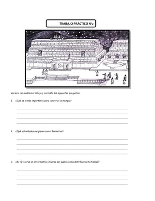 TRABAJO PRÁCTICO Nº2




Aprecia con análisis el dibujo y contesta las siguientes preguntas:


1.   ¿Cuál es lo más importante para construir un templo?


      .......................................................................................................................................................................................................

      .......................................................................................................................................................................................................

      .......................................................................................................................................................................................................

      .......................................................................................................................................................................................................


2.   ¿Qué actividades surgieron con el formativo?


      .......................................................................................................................................................................................................

      .......................................................................................................................................................................................................

      .......................................................................................................................................................................................................

      .......................................................................................................................................................................................................


3.   ¿Si tú viveras en el formativo y fueras del pueblo como distribuirías tu tiempo?


      .......................................................................................................................................................................................................

      .......................................................................................................................................................................................................

      .......................................................................................................................................................................................................

      .......................................................................................................................................................................................................
 