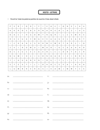 HISTO - LETRAS


         Encontrar todas las palabras posibles de acuerdo al tema desarrollado:



      P        E          R           I          O          D            I         F           I      C         A         C           I         O           N          E           L          H          U

      H        K          R           O          E           B          E          R          N       A         R         E          A           L          A          Z           I          U          S

      O        A           C          I          H          G           O          M           T      N         Q         R           I          L          Z          S          M           A          E

      R        E           C          U          A           Y         W           A           E      E         U         A          G           E          C          E          A           R          T

      I        C          H           A          N           C          S          R           R      W         E        M           R           T          A          R           C          I          O

      Z        V           I          R          Ú          M           U           I         M       O         O         I          U          C           A          A          H           H          D

      O        C           Z          U          C           E          C          A           E      R         L         C          L          O           B          T          A           C          R

      N        U          M           I          H           C           I         C           D      N         O         A          A           I          Z           I         N           N          E

      T         I         H           U          A          N           V          N           I      O         G         I          T           L          I          L           C          I          C

      E        T           E          X          T           I          L           I         O       H         O         C          E          V           A           I         A           H          A

      L        U          M           B          R           E          R          A           S      J         E         A          M           J         M           M           Y          C          S




a.-          ...................................................................................          i.-       ......................................................................................



b.-          ...................................................................................          j.-       ......................................................................................



c.-          ...................................................................................          k.-       ......................................................................................



d.-          ...................................................................................          l.-       ......................................................................................



e.-          ...................................................................................          m.-       ......................................................................................



f.-          ...................................................................................          n.-       ......................................................................................



g.-          ...................................................................................          ñ.-       ......................................................................................



h.-          ...................................................................................          o.-       ......................................................................................
 