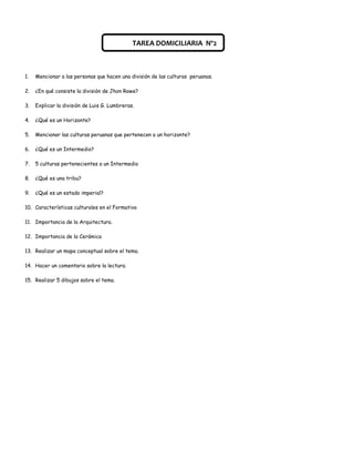 TAREA DOMICILIARIA Nº2



1.   Mencionar a las personas que hacen una división de las culturas peruanas.

2.   ¿En qué consiste la división de Jhon Rowe?

3.   Explicar la división de Luis G. Lumbreras.

4.   ¿Qué es un Horizonte?

5.   Mencionar las culturas peruanas que pertenecen a un horizonte?

6.   ¿Qué es un Intermedio?

7.   5 culturas pertenecientes a un Intermedio

8.   ¿Qué es una tribu?

9.   ¿Qué es un estado imperial?

10. Características culturales en el Formativo

11. Importancia de la Arquitectura.

12. Importancia de la Cerámica

13. Realizar un mapa conceptual sobre el tema.

14. Hacer un comentario sobre la lectura.

15. Realizar 5 dibujos sobre el tema.
 