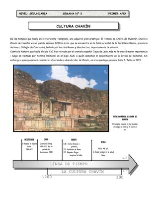 NIVEL: SECUNDARIA                                   SEMANA Nº 3                                          PRIMER AÑO




                                                         CULTURA CHAVÍN


De los templos que había en el Horizonte Temprano, uno adquirió gran prestigio: El Templo de Chavín de Huántar. Chavín o
Chavín de Huantar es un pueblo serrano 3200 m.s.n.m. que se encuentra en la falda oriental de la Cordillera Blanca, provincia
de Huari, Callejón de Conchudos, bañado por los ríos Mosna y Huacheccsa, departamento de Ancash.
Cuenta la historia que hacía el siglo XVI fue visitado por el cronista español Cieza de León, más no le prestó mayor importancia
; luego es visitado por Antonio Raimondi en el siglo XIX; a quién debemos el conocimiento de la Estela de Raimondi. Sin
embargo a quien podemos considerar el verdadero descubridor de Chavín, es el arqueólogo peruano Julio C. Tello en 1919.




                                                                                                                       VISTA PANORÁMICA DE CHAVÍN DE
                                                                                                                                  HUANTAR
                                                                                                                      El complejo consiste en dos templos:
                                                                                                                        el antiguo al norte y el nuevo al
                                                                                                                                       sur.



              MESOPOTAMIA                 CHINA                       EUROPA
                                                                                                      ÁFRICA
          Se fortalece el imperio    La dinastía Shong     S.XII : Grecia Arcaica o
                   Asirio           1600-1027 fue un                   primitiva.
                 2000-612                período de        753: Fundación de Roma                 Hacia 900 a.C.
                                    florecimiento 1500     327: Alejandro Magno            Se funda Cartago en la actual
                                                                     conquista la India.              Túnez.
                                                                                                                                    A.C.

                                                  LÍNEA DE TIEMPO
                                                           LA CULTURA CHAVÍN                                                        A.C.

                                       1200                                                                                300
 
