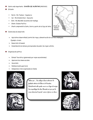 Centro más importante: CHAVÍN DE HUÁNTAR (ANCASH)

Difusión:



    Norte: Río Tumbes – Cajamarca

    Sur : Río Grande (Ica) – Ayacucho

    Este : Río Marañón nacientes del Huallaga

    Oeste: Océano Pacífico

    Chavín comprendió la Costa, Sierra y parte de la Ceja de Selva.


Condiciones de desarrollo:



     Agricultura desarrollada (control de riego y domesticación de cultivos complejos).

    Ejemplo: el maíz

     Desarrollo Artesanal

     Consolidación de núcleos jerarquizados de poder de origen cultista.



Organización política:



     Estado Teocrático (gobernado por reyes sacerdotales).

     Aparecen las clases sociales.

     Sacerdote

     Nobleza (casta guerrera)

     Campesinos vivían organizados en Ayllus




                                Sabías que … las cabezas clavas adornan la
                                fachada exterior de Chavín de Huantar.
                                Actualmente sólo queda una en su lugar de origen.
                                Los arqueólogos las han llamado así por que la
                                nuca atraviesa la pared como si fuera un clavo…
 