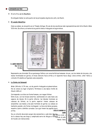 AMPLIACIÓN DEL TEMA


 El arte lítico en la Escultura

     Es obligado hablar en este punto de los principales objetos de culto, de Chavín.

    El Lanzón Monolítico

     Como ya sabes, se encuentra en el Templo Antiguo. Es una de las esculturas más representativas del Arte Chavín. Mide
     5.53 mts. De altura y el material es granito blanco trabajado en bajorrelieve.




    EL LANZÓN MONOLÍTICO
            Mide 5.53 mts.
                 De altura


     Representa una divinidad. Es un personaje felínico con características humanas: de pie, con los dedos de los pies y las
     manos terminados en garras, el brazo derecho hacia arriba y el izquierdo hacia abajo. Lleva aretes, collar túnica y
     cinturón. El cabello es figurado como serpiente.

    La Estela de Raimondi

     Mide 1.98 mts. X 74 cms., es de granito trabajado en planorrelieve.
     No se conoce su lugar originario. Pertenece a una época tardía de
     Chavín: 600 a.C.

     Corresponde a un dios con forma humana, con rasgos felinos.
     Está al pie, con los brazos abiertos, sosteniendo en cada mano una
     especia de báculo. En la parte inferior, los báculos terminan en
     cabezas de felinos, en la parte superior tienen cabezas de
     serpientes. Las manos y los pies terminan en garras. La cabeza es
     bastante grande y de forma rectangular. La boca de labios gruesos,
     muestra cuatro colmillos curvados. Los ojos tienen las pupilas hacia
     arriba.                                                     ESTELA DE RAIMONDI DE
                                                                                    CHAVÍN
     De un cinturón decorado surgen dos serpientes a cada lado. Encima
                                                                Mide 1.98 mts. de alto y
     de la cabeza hay una larga y complicada serie de dibujos a manera
                                                                     0.74 mtrs. de ancho
     de tocado con radicaciones.
                                                                         Material : Diorita
 