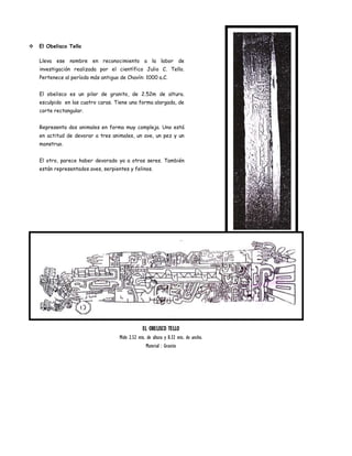   El Obelisco Tello

    Lleva ese nombre en reconocimiento a la labor de
    investigación realizada por el científico Julio C. Tello.
    Pertenece al período más antiguo de Chavín: 1000 a.C.


    El obelisco es un pilar de granito, de 2.52m de altura.
    esculpido en las cuatro caras. Tiene una forma alargada, de
    corte rectangular.


    Representa dos animales en forma muy compleja. Uno está
    en actitud de devorar a tres animales, un ave, un pez y un
    monstruo.


    El otro, parece haber devorado ya a otros seres. También
    están representados aves, serpientes y felinos.




                                                 EL OBELISCO TELLO
                                     Mide 2.52 mts. de altura y 0.32 mts. de ancho.
                                                   Material : Granito
 