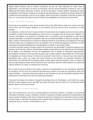 Algunas aldeas devinieron, pues en centros ceremoniales, que para ser tales requirieron de nuevos tipos de
especialistas y otros servidores. En efecto, los sacerdotes, más bien técnicos hidráulicos, formaron en torno a los
templos que ellos mismos comenzaron a edificar, una élite de servidores “a tiempo completo” deslizados del campo,
principalmente constituida por artesanos. Los ceramistas más destacados de la comunidad, los mejores tejedores, los
picapedreros fueron asimilados al servicio de los templos, donde los sacerdotes “adivinaban” los períodos de sequía, de
lluvia, etc. Los artesanos fabricaban los objetos litúrgicos que acompañaban las ceremonias de los sacerdotes.

Tres mil años antes de nosotros …

Es así como se fue gestando un nuevo tipo de sociedad. Hacia el año 1,000 antes de nuestra era, es decir hace unos
tres mil años, todo este proceso desemboca en una revolución social que marcó el punto de partida de la nueva
sociedad.
Los campesinos, a cambio de los servicios que recibían de los sacerdotes, les entregaban un parte de la producción, los
excedentes, de modo tal que todos aquellos que vivían en torno a los templos vivían de los servicios “religiosos”, sin
intervenir directamente en la producción de alimentos. Pero, en la medida en que los habitantes de tales centros
religiosos aumentaban, la cantidad de excedentes requerida era también ascendente; el peligro de una sequía, de una
plaga o cualquier eventual pérdida en la producción campesina afectaba a los sacerdotes y sus allegados en forma igual
o más bien mayor que a os campesinos; por eso, era menester crear un sistema que asegurase la subsistencia de este
nuevo género de personas desligadas de la comunidad agraria: el sistema lo dio la misma religión.
La alternativa de poder negarse a entregar una parte de la producción, que debió poseer la comunidad campesina en los
comienzos de este proceso, debió ser clausurada para eliminar el grave peligro que ello significaba para los habitantes
de los templos y sus alrededores. Para eso fue indispensable crear un régimen de obligaciones imprescriptibles,
sancionadas por los dioses, en tanto que ellos, los dioses, eran “en última instancia” quienes debían ser retribuidos por
los campesinos, por los servicios que “a través de los sacerdotes” ellos ofrecían. La tarea de crear tales dioses fue
seguramente larga y difícil, aun cuando cada fuerza natural era una divinidad. Los sacerdotes fusionaron sus
conocimientos con la habilidad de los artesanos y ambos, en santa alianza, edificaron en piedra, en barro, en hueso o en
telas un olimpo tangible de dioses severos, más bien feroces, represivos, dueños de todos los poderes y acreedores de
todos los hombres y su trabajo. Se estableció así la teocracia.


Pero la teocracia, que es el gobierno de los dioses a través de sus “representantes”, no fue, naturalmente, establecida
sin resistencia, ella es el inicio de la explotación del hombre por el hombre, es el origen de la sociedad de clases, es el
origen del Estado … y todo esto surgió como producto de una revolución en la que las comunidades campesinas fueron
sometidas por los habitantes de los centros ceremoniales emergentes.


Tal proceso fue desigual en los Andes; en unas partes se produjo antes y en otras después… quizá también tuvo causas
distintas en otras regiones. Hacia el año 1,000, unos siglos antes quizá, antes de nuestra era, los sacerdotes habían
ganado y tenían el control de la sociedad.

Los sacerdotes y artesanos de Chavín.


Como toda revolución social, tuvo ésta una secuela explosiva de desarrollo económico y tecnológico. Los sacerdotes
interesados en mantener su poder, estimularon, al máximo, la producción artesanal y permitieron el descubrimiento de
nuevos recursos tecnológicos, tales como el trabajo de los metales (inicialmente el oro y más tarde el cobre y la plata).
Al mismo tiempo, el intercambio de productos entre extensas zonas se intensificó a tal grado que el territorio de los
Andes pudo entrar en contacto con Centroamérica y con la
 