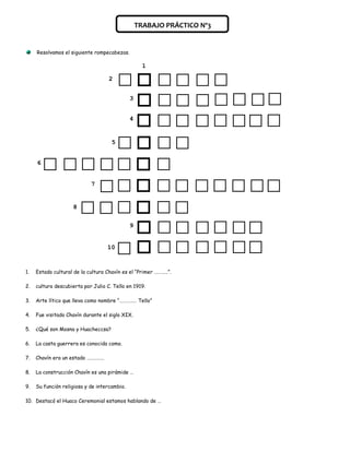 TRABAJO PRÁCTICO Nº3


     Resolvamos el siguiente rompecabezas.

                                                    1

                                    2


                                              3


                                              4


                                     5


     6


                            7


                     8

                                              9


                                   10


1.   Estado cultural de la cultura Chavín es el “Primer …………”.

2.   cultura descubierta por Julio C. Tello en 1919.

3.   Arte lítico que lleva como nombre “…………… Tello”

4.   Fue visitado Chavín durante el siglo XIX.

5.   ¿Qué son Mosna y Huacheccsa?

6.   La casta guerrera es conocida como.

7.   Chavín era un estado ……………

8.   La construcción Chavín es una pirámide …

9.   Su función religiosa y de intercambio.

10. Destacó el Huaco Ceremonial estamos hablando de …
 