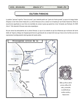 NIVEL: SECUNDARIA                             SEMANA Nº 4                          PRIMER AÑO




                                                 CULTURA PARACAS

La palabra “paracas” significa “lluvia de arena”, pero también podría ser “gente de frente grande”, ya que en la lengua Kauke
(Yauyos), la raíz tiene dicha traducción. La cultura Paracas se dio a conocer en el mundo por sus fardos funerarios. Éstos se
encontraron sepultados en una hilera de montañas de arenas rojizas que penetran al mar formando una Península. En 1925
Julio C. Tello descubrió Paracas como zona arqueológica.


No son claros los antecedentes de la cultura Paracas. Lo que sí es evidente es que las influencias que recibieron del norte
(Valle de Topará y Callejon de Huaylas) permitieron la germinación de un desarrollo local que tiene en los textiles una de las
expresiones tecnológicamente más logradas del mundo andino.



           Principales sitios de la
                Cultura Paracas




                   Huaca Alvarado



         Islas de Chincha




    Península de Paracas




                                Cerro Colorado
  Islas Sangayán




                                       KARWA
                                                                                              Sabias que hemos sido la
                                                                                               primera cultura de la
                                                                                                costa y reconocidos
                                                                                                mundialmente por
                                                                                                nuestros mantos y
                                                           Animas Altas                            trepanaciones
 