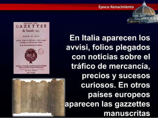 Época: Renacimiento




 En Italia aparecen los
avvisi, folios plegados
  con noticias sobre el
 tráfico de mercancía,
    precios y sucesos
    curiosos. En otros
      países europeos
aparecen las gazzettes
            manuscritas
 