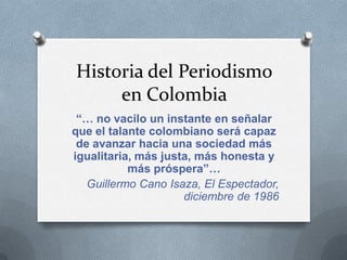 Historia del Periodismo
     en Colombia
 “… no vacilo un instante en señalar
que el talante colombiano será capaz
 de avanzar hacia una sociedad más
igualitaria, más justa, más honesta y
           más próspera”…
   Guillermo Cano Isaza, El Espectador,
                     diciembre de 1986
 