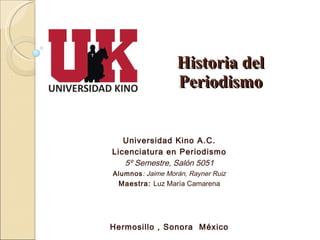 Universidad Kino A.C. Licenciatura en Periodismo 5º Semestre, Salón 5051 Alumnos : Jaime Morán, Rayner Ruiz Maestra:  Luz María Camarena Hermosillo , Sonora  México Historia del Periodismo 