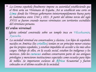 La Corona española finalmente impone su autoridad estableciendo que el Perú sería un Virreinato de España. Así se estableció una corte en  Lima  donde los Virreyes gobernaron ininterrumpidamente buena parte de Sudamérica entre 1544 y 1821. A partir del último tercio del siglo XVIII se fueron creando nuevos virreinatos con territorios escindidos del virreinato peruano. El orden virreinal:     Iglesia colonial construida sobre un templo inca en  Vilcashuamán ,  Ayacucho . La sociedad virreinal era conservadora y clasista. Los hijos de españoles nacidos en América (los  criollos ) tenían en un principio menor estatus que los propios españoles, y estaban impedidos de acceder a los más altos cargos. Debajo de ellos, en la escala social, estaban los indígenas y los mestizos. Sólo los  curacas  andinos conservaron parte de sus antiguos privilegios y merecieron instituciones especiales como escuelas para hijos de nobles. Se importaron esclavos de  África  Ecuatorial y fueron colocados en el último escalón de la sociedad. 