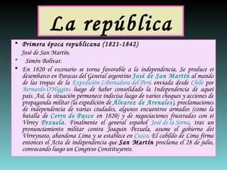 La república Primera época republicana (1821-1842) José de San Martín.     Simón Bolívar. En 1820 el escenario se torna favorable a la independencia. Se produce el desembarco en Paracas del General argentino  José de San Martín  al mando de las tropas de la  Expedición Libertadora del Perú  enviada desde  Chile  por  Bernardo O'Higgins  luego de haber consolidado la Independencia de aquel país. Así, la situación permanece indecisa luego de varios choques y acciones de propaganda militar (la expedición de  Álvarez de Arenales ), proclamaciones de independencia de varias ciudades, algunos encuentros armados (como la batalla de  Cerro de Pasco  en 1820) y de negociaciones frustradas con el Virrey  Pezuela . Finalmente el general español  José de la Serna , tras un pronunciamiento militar contra Joaquin Pezuela, asume el gobierno del Virreynato, abandona Lima y se establece en  Cusco . El cabildo de Lima firma entonces el Acta de independencia que  San Martín  proclama el 28 de julio, convocando luego un Congreso Constituyente. 