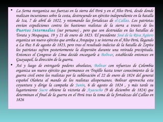 La Serna reorganiza sus fuerzas en la sierra del Perú y en el Alto Perú, desde donde realizan incursiones sobre la costa, destruyendo un ejército independiente en la batalla de Ica, 7 de abril de 1822, y retomando las fortalezas de  el Callao . Los patriotas envían expediciones contra los bastiones realistas de la sierra a través de los  Puertos Intermedios  (sur peruano) , pero que son destruidas en las batallas de Torata y Moquegua, 19 y 21 de enero de 1823. El presidente  José de la Riva Agüero  organiza un nuevo ejército que arriba a Arequipa y se interna en el Alto Perú, llegando a La Paz 8 de agosto de 1823, pero tras el resultado indeciso de la batalla de Zepita los patriotas sufren posteriormente la dispersión durante una retirada precipitada. Entonces el Congreso de Lima decide encargarle a  Bolívar , establecido entonces en Guayaquil, la dirección de la guerra. Así y luego de entregarle poderes absolutos,  Bolívar  con refuerzos de Colombia organiza un nuevo ejército que permanece en Trujillo hasta tener conocimiento de la guerra civil entre los realistas por la sublevación el 22 de enero de 1824 del general español Olañeta al mando de los realistas altoperuanos. Bolivar aprovecha esta coyuntura y dirige la campaña de  Junín , 6 de agosto de 1824 , y más tarde su lugarteniente  Sucre  obtiene la victoria de  Ayacucho  (9 de diciembre de 1824) que determinan el final de la guerra en el Perú tras la toma de la fortalezas del Callao en 1826  