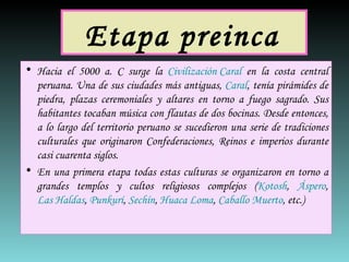 Etapa preinca   Hacia el 5000 a. C surge la  Civilización Caral  en la costa central peruana. Una de sus ciudades más antiguas,  Caral , tenía pirámides de piedra, plazas ceremoniales y altares en torno a fuego sagrado. Sus habitantes tocaban música con flautas de dos bocinas. Desde entonces, a lo largo del territorio peruano se sucedieron una serie de tradiciones culturales que originaron Confederaciones, Reinos e imperios durante casi cuarenta siglos. En una primera etapa todas estas culturas se organizaron en torno a grandes templos y cultos religiosos complejos ( Kotosh ,  Áspero ,  Las Haldas ,  Punkurí ,  Sechín ,  Huaca Loma ,  Caballo Muerto , etc.)  