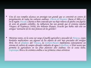 Uno de esos templos alcanza un prestigio tan grande que se convirtió en centro de peregrinación de todas las culturas andinas:  Chavín de Huantar  (hacia el 800 a. C.), en la región  Ancash . Chavín es bien conocido por sus bajo relieves de piedra con figuras de seres de grandes colmillos. Su influencia fue tan grande que el cronista español Vásquez de Espinoza (1630), dos milenios después, escuchó que había sido este un antiguo "santuario de los más famosos de los gentiles". Mientras tanto, en la costa sur surge el pueblo agricultor y pescador de  Paracas , cuyos bordados multicolores son algunos de los objetos de arte más preciados del antiguo Perú. En el  altiplano  del  Titicaca , la  Cultura Pucará  implementa exitosamente un sistema de cultivo de campos elevados rodeados de agua ( camellones  o Wari waru) que permitía la agricultura en las frías planicies alto andinas. En la costa norte,  Cupisnique  lleva a la cerámica andina a sus primeras cimas artísticas 