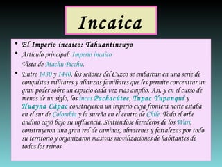 Incaica   El Imperio incaico:  Tahuantinsuyo Artículo principal:  Imperio incaico Vista de  Machu Picchu . Entre  1430  y  1440 , los señores del Cuzco se embarcan en una serie de conquistas militares y alianzas familiares que les permite concentrar un gran poder sobre un espacio cada vez más amplio. Así, y en el curso de menos de un siglo, los  incas   Pachacútec ,  Tupac Yupanqui  y  Huayna Cápac  construyeron un imperio cuya frontera norte estaba en el sur de  Colombia  y la sureña en el centro de  Chile . Todo el orbe andino cayó bajo su influencia. Sintiéndose herederos de los  Wari , construyeron una gran red de caminos, almacenes y fortalezas por todo su territorio y organizaron masivas movilizaciones de habitantes de todos los reinos  