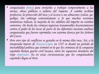 conquistados ( mita ) para enviarlos a trabajar temporalmente a las tierras, obras públicas o talleres del Imperio. A cambio recibían productos, la protección del inca y el acceso a sus almacenes ( colcas , qu:  qullqa ). Sin embargo contrariamente a lo que muchas versiones románticas indican, la mayoría de los súbditos del imperio no estaban contentos. De hecho las crónicas registran innumerables levantamientos contra el poder de los incas de parte de las diferentes naciones andinas conquistadas que fueron reprimidas con extrema dureza por los Señores del Cuzco. Pero otro tipo de conflictos se gestaba en la misma élite inca. Así, a la inesperada muerte de  Huayna Cápac  en 1527 se desató un período de inestabilidad política que terminó en lo que los cronistas de la conquista española llaman guerra civil incaica, entre los supuestos herederos del viejo  emperador . Es en estas circunstancias que los conquistadores españoles llegan al Perú. 