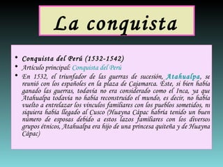 La conquista   Conquista del Perú (1532-1542) Artículo principal:  Conquista del Perú En 1532, el triunfador de las guerras de sucesión,  Atahualpa , se reunió con los españoles en la plaza de Cajamarca. Éste, si bien había ganado las guerras, todavía no era considerado como el Inca, ya que Atahualpa todavía no había reconstruido el mundo, es decir, no había vuelto a entrelazar los vínculos familiares con los pueblos sometidos, ni siquiera había llegado al Cusco (Huayna Cápac habría tenido un buen número de esposas debido a estos lazos familiares con los diversos grupos étnicos, Atahualpa era hijo de una princesa quiteña y de Huayna Cápac) 