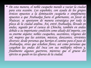 De esta manera, el noble cusqueño mandó a vaciar la ciudad para esta ocasión. Los españoles, con ayuda de los grupos étnicos opuestos a la dominación cusqueña o simplemente opuestos a que Atahualpa fuera el gobernante, en favor de Huáscar, se apostaron de manera estratégica por toda la plaza de la ciudad andina. Así, entró Atahualpa, llevado en andas, seguido por el curaca de Chincha, también en andas debido a su importante condición como aliado del imperio, con su enorme séquito: nobles cusqueños, sacerdotes, vírgenes del sol, mujeres que las asistían, músicos, danzantes, sirvientes diversos: desde personas que barrían el camino para el paso de Atahualpa, otras que echaban flores, así como personas que cargaban las andas del Inca con sus múltiples relevos y, finalmente algunos guerreros, mientras que el grueso del ejército se quedó en las afueras de la ciudad.  