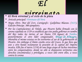 El virreinato El Perú virreinal y el ciclo de la plata Artículo principal:  Virreinato del Perú Mapa «Perv. Mar del Zvr». Cartógrafo : Guiljelmus Blaeuw. ( 1635 ). Edición Príncipe. 300 ejemplares. Por las Capitulaciones de Toledo, que Pizarro había firmado con la corona española en 1529 se establecía que éste podía gobernar en nombre del Rey todas las tierras al sur (hasta 250 leguas) de  Tumbes . posteriormente el otro líder conquistador,  Diego de Almagro , obtendría el mismo estatus en los territorios al sur de la gobernación de Pizarro. Sin embargo el límite estaba cerca del Cusco, lo que hizo que uno y otro bando reclamaran la posesión de la capital del Imperio incaico. Ello fue el inicio (1538) de una larga etapa de luchas intestinas entre los conquistadores, donde no sólo se disputaron territorios sino derechos (encomiendas) y privilegios, a veces sólo entre ellos, a veces contra la corona 