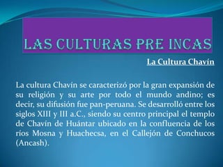 La Cultura Chavín

La cultura Chavín se caracterizó por la gran expansión de
su religión y su arte por todo el mundo andino; es
decir, su difusión fue pan-peruana. Se desarrolló entre los
siglos XIII y III a.C., siendo su centro principal el templo
de Chavín de Huántar ubicado en la confluencia de los
ríos Mosna y Huachecsa, en el Callejón de Conchucos
(Ancash).
 