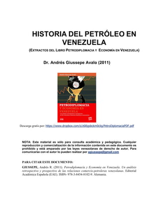 HISTORIA DEL PETRÓLEO EN
VENEZUELA
(EXTRACTOS DEL LIBRO PETRODIPLOMACIA Y ECONOMÍA EN VENEZUELA)
Dr. Andrés Giussepe Avalo (2011)
Descarga gratis por: https://www.dropbox.com/s/z6l6gsbckm0clig/PetroDiplomaciaPDF.pdf
NOTA: Este material es sólo para consulta académica y pedagógica. Cualquier
reproducción y comercialización de la información contenida en este documento es
prohibido y está amparado por las leyes venezolanas de derecho de autor. Para
comunicarse con el autor lo pueden realizar por agiussepe@gmail.com
PARA CITAR ESTE DOCUMENTO:
GIUSSEPE, Andrés R. (2011). Petrodiplomacía y Economía en Venezuela. Un análisis
retrospectivo y prospectivo de las relaciones comercio-petroleras venezolanas. Editorial
Académica Española (EAE). ISBN- 978-3-8454-8102-9. Alemania.
 