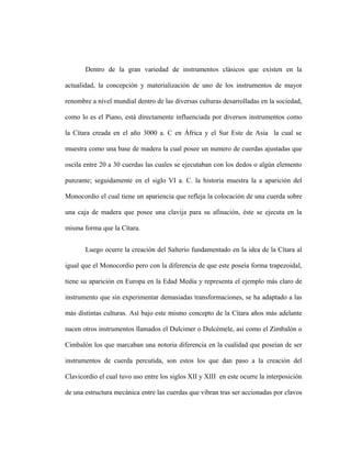 Dentro de la gran variedad de instrumentos clásicos que existen en la
actualidad, la concepción y materialización de uno de los instrumentos de mayor
renombre a nivel mundial dentro de las diversas culturas desarrolladas en la sociedad,
como lo es el Piano, está directamente influenciada por diversos instrumentos como
la Cítara creada en el año 3000 a. C en África y el Sur Este de Asia la cual se
muestra como una base de madera la cual posee un numero de cuerdas ajustadas que
oscila entre 20 a 30 cuerdas las cuales se ejecutaban con los dedos o algún elemento
punzante; seguidamente en el siglo VI a. C. la historia muestra la a aparición del
Monocordio el cual tiene un apariencia que refleja la colocación de una cuerda sobre
una caja de madera que posee una clavija para su afinación, éste se ejecuta en la
misma forma que la Cítara.
Luego ocurre la creación del Salterio fundamentado en la idea de la Cítara al
igual que el Monocordio pero con la diferencia de que este poseía forma trapezoidal,
tiene su aparición en Europa en la Edad Media y representa el ejemplo más claro de
instrumento que sin experimentar demasiadas transformaciones, se ha adaptado a las
más distintas culturas. Así bajo este mismo concepto de la Cítara años más adelante
nacen otros instrumentos llamados el Dulcimer o Dulcémele, así como el Zimbalón o
Cimbalón los que marcaban una notoria diferencia en la cualidad que poseían de ser
instrumentos de cuerda percutida, son estos los que dan paso a la creación del
Clavicordio el cual tuvo uso entre los siglos XII y XIII en este ocurre la interposición
de una estructura mecánica entre las cuerdas que vibran tras ser accionadas por clavos
 